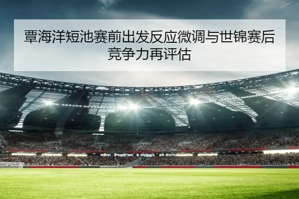 覃海洋短池赛前出发反应微调与世锦赛后竞争力再评估